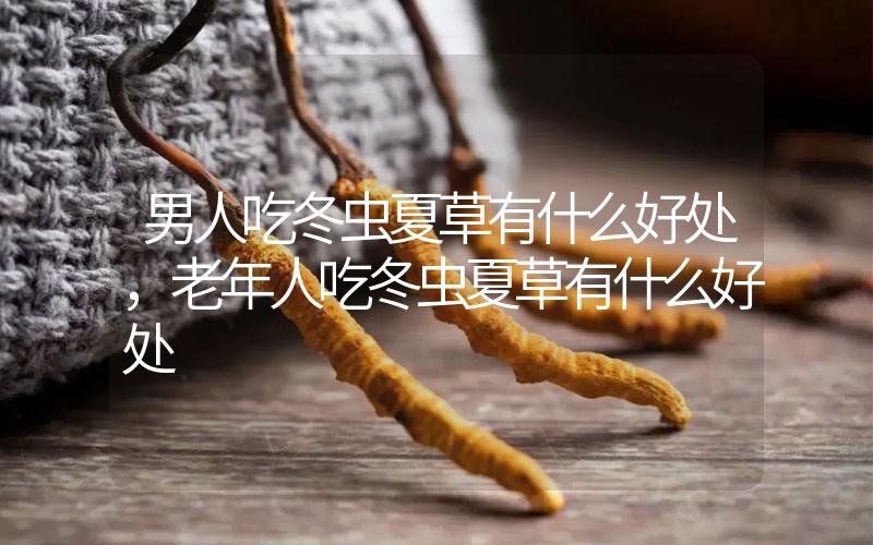 男人吃冬蟲夏草有什么好處，老年人吃冬蟲夏草有什么好處